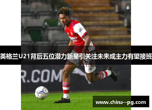 英格兰U21背后五位潜力新星引关注未来成主力有望接班