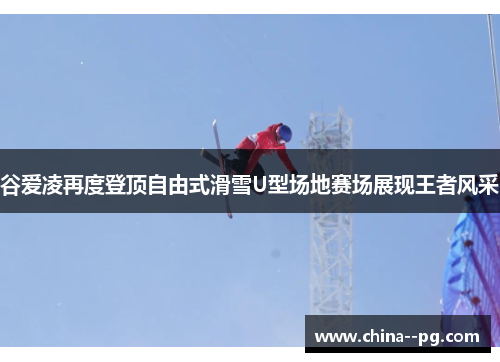 谷爱凌再度登顶自由式滑雪U型场地赛场展现王者风采
