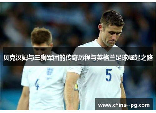 贝克汉姆与三狮军团的传奇历程与英格兰足球崛起之路 贝克汉姆与三狮军团的传奇历程与英格兰足球崛起之路