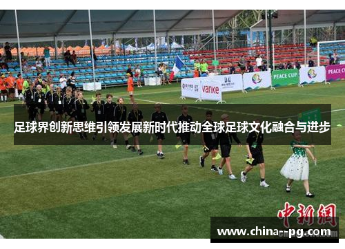 足球界创新思维引领发展新时代推动全球足球文化融合与进步