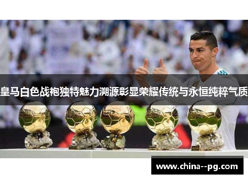 皇马白色战袍独特魅力溯源彰显荣耀传统与永恒纯粹气质
