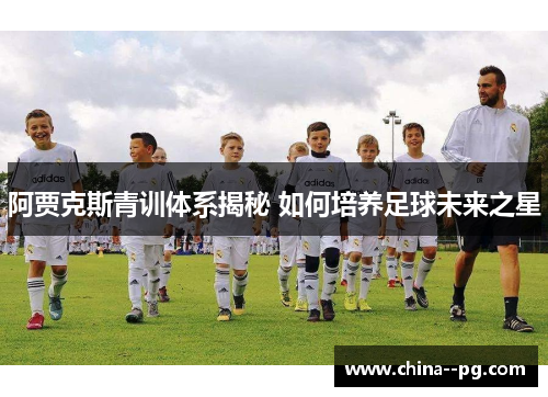 阿贾克斯青训体系揭秘 如何培养足球未来之星 阿贾克斯青训体系揭秘 如何培养足球未来之星