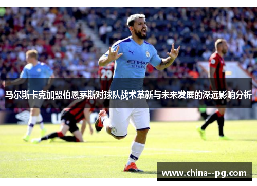 马尔斯卡克加盟伯恩茅斯对球队战术革新与未来发展的深远影响分析