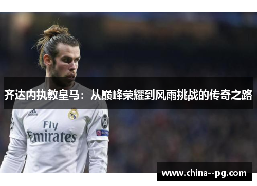 齐达内执教皇马：从巅峰荣耀到风雨挑战的传奇之路