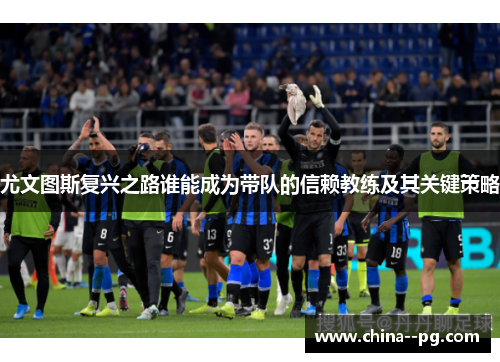 尤文图斯复兴之路谁能成为带队的信赖教练及其关键策略