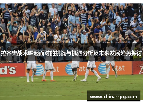 拉齐奥战术崛起面对的挑战与机遇分析及未来发展趋势探讨 拉齐奥战术崛起面对的挑战与机遇分析及未来发展趋势探讨