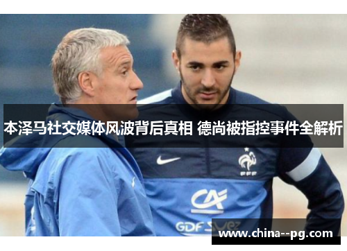 本泽马社交媒体风波背后真相 德尚被指控事件全解析