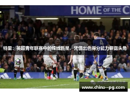 特里：英超青年联赛中的锋线新星，凭借出色得分能力崭露头角