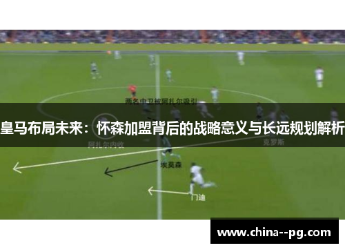 皇马布局未来：怀森加盟背后的战略意义与长远规划解析