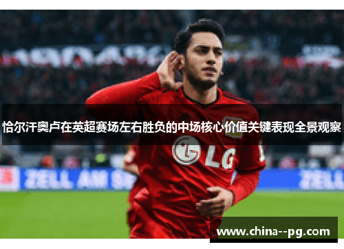 恰尔汗奥卢在英超赛场左右胜负的中场核心价值关键表现全景观察