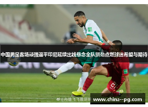 中国男足客场顽强逼平印尼延续出线悬念全队拼劲点燃球迷希望与期待