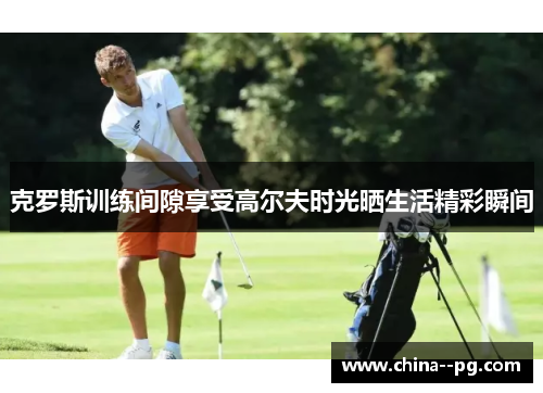 克罗斯训练间隙享受高尔夫时光晒生活精彩瞬间