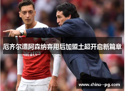 厄齐尔遭阿森纳弃用后加盟土超开启新篇章