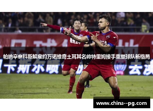 帕纳辛奈科斯解雇约万诺维奇土耳其名帅特里姆接手重塑球队新格局