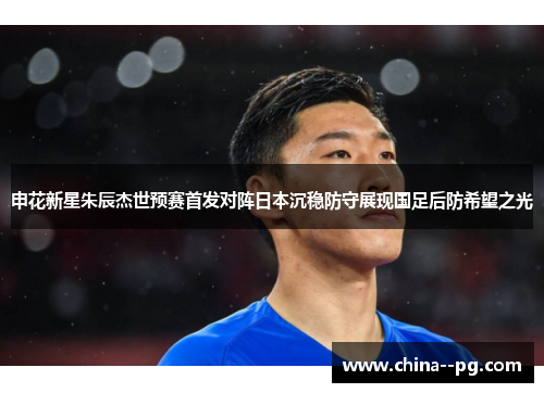 申花新星朱辰杰世预赛首发对阵日本沉稳防守展现国足后防希望之光