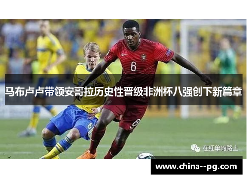 马布卢卢带领安哥拉历史性晋级非洲杯八强创下新篇章