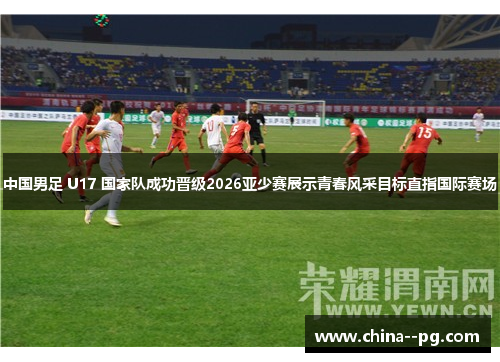 中国男足 U17 国家队成功晋级2026亚少赛展示青春风采目标直指国际赛场