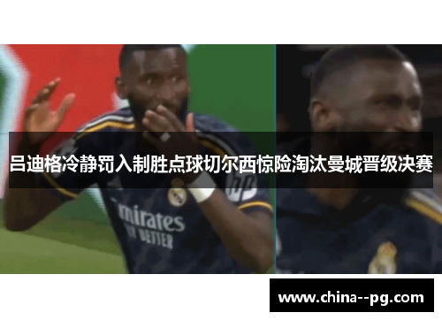 吕迪格冷静罚入制胜点球切尔西惊险淘汰曼城晋级决赛