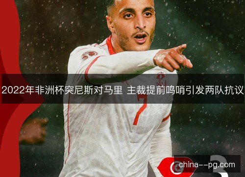 2022年非洲杯突尼斯对马里 主裁提前鸣哨引发两队抗议